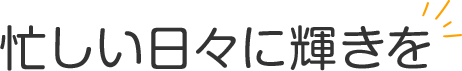 忙しい日々に輝きを